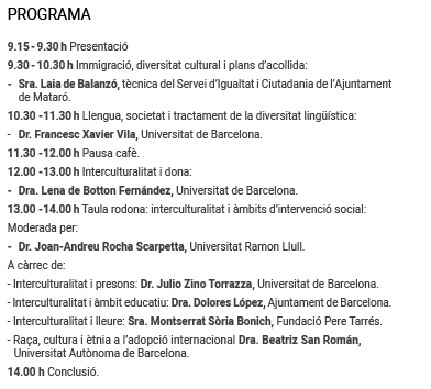 PROGRAMA 
9.15 - 9.30 h Presentació 
9.30 - 10.30 h Immigració, diversitat cultural i plans d’acollida:
- Sra. Laia de Balanzó, tècnica del Servei d’Igualtat i Ciutadania de l’Ajuntament de Mataró.
10.30 -11.30 h Llengua, societat i tractament de la diversitat lingüística:
- Dr. Francesc Xavier Vila, Universitat de Barcelona.
11.30 -12.00 h Pausa cafè.
12.00 -13.00 h Interculturalitat i dona:
- Dra. Lena de Botton Fernández, Universitat de Barcelona.
13.00 -14.00 h Taula rodona: interculturalitat i àmbits d’intervenció social: 
Moderada per:
- Dr. Joan-Andreu Rocha Scarpetta, Universitat Ramon Llull.
A càrrec de:
- Interculturalitat i presons: Dr. Julio Zino Torrazza, Universitat de Barcelona.
- Interculturalitat i àmbit educatiu: Dra. Dolores López, Ajuntament de Barcelona.
- Interculturalitat i lleure: Sra. Montserrat Sòria Bonich, Fundació Pere Tarrés.
- Raça, cultura i ètnia a l’adopció internacional Dra. Beatriz San Román, 
Universitat Autònoma de Barcelona.
14.00 h Conclusió.